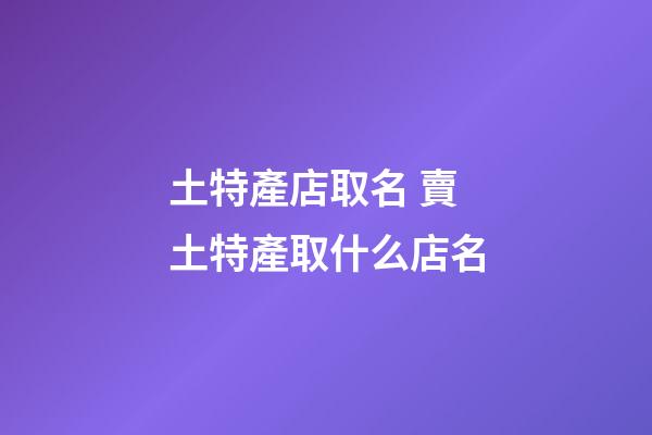 土特產店取名 賣土特產取什么店名-第1張-店鋪起名-玄機派